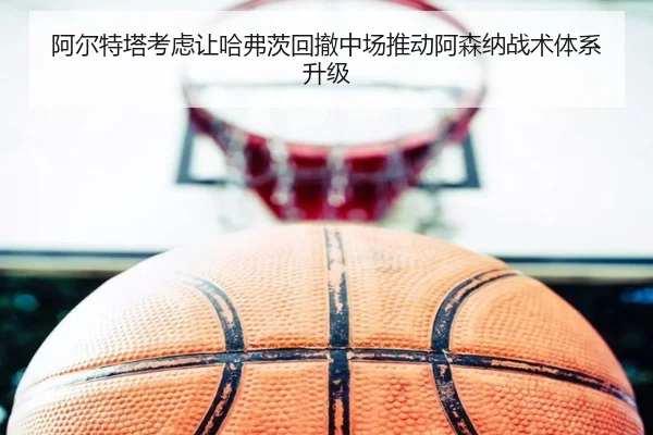 阿尔特塔考虑让哈弗茨回撤中场推动阿森纳战术体系升级