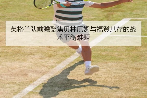 英格兰队前瞻聚焦贝林厄姆与福登共存的战术平衡难题