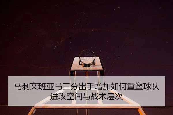 马刺文班亚马三分出手增加如何重塑球队进攻空间与战术层次