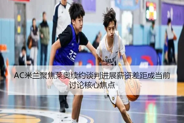 AC米兰聚焦莱奥续约谈判进展薪资差距成当前讨论核心焦点