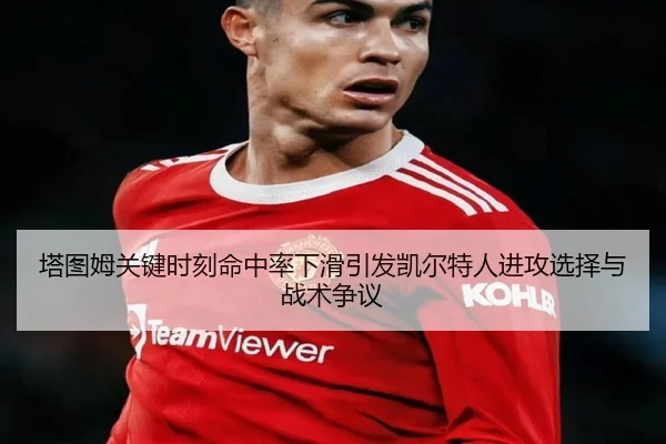 塔图姆关键时刻命中率下滑引发凯尔特人进攻选择与战术争议