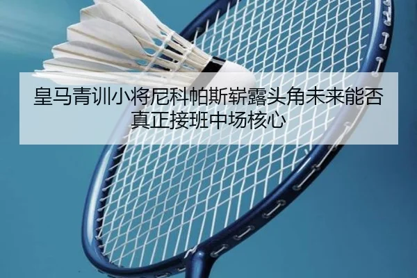 皇马青训小将尼科帕斯崭露头角未来能否真正接班中场核心