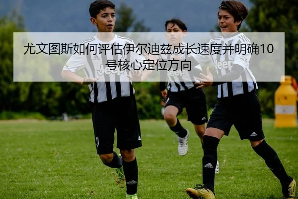 尤文图斯如何评估伊尔迪兹成长速度并明确10号核心定位方向